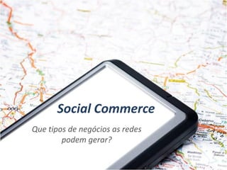 Social Commerce
Que tipos de negócios as redes
        podem gerar?
 