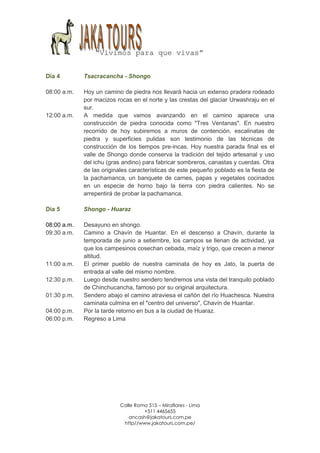 “Vivimos para que vivas”


Día 4        Tsacracancha - Shongo

08:00 a.m.   Hoy un camino de piedra nos llevará hacia un extenso pradera rodeado
             por macizos rocas en el norte y las crestas del glaciar Urwashraju en el
             sur.
12:00 a.m.   A medida que vamos avanzando en el camino aparece una
             construcción de piedra conocida como "Tres Ventanas". En nuestro
             recorrido de hoy subiremos a muros de contención, escalinatas de
             piedra y superficies pulidas son testimonio de las técnicas de
             construcción de los tiempos pre-incas. Hoy nuestra parada final es el
             valle de Shongo donde conserva la tradición del tejido artesanal y uso
             del ichu (gras andino) para fabricar sombreros, canastas y cuerdas. Otra
             de las originales características de este pequeño poblado es la fiesta de
             la pachamanca, un banquete de carnes, papas y vegetales cocinados
             en un especie de horno bajo la tierra con piedra calientes. No se
             arrepentirá de probar la pachamanca.

Día 5        Shongo - Huaraz

08:00 a.m.   Desayuno en shongo.
09:30 a.m.   Camino a Chavín de Huantar. En el descenso a Chavín, durante la
             temporada de junio a setiembre, los campos se llenan de actividad, ya
             que los campesinos cosechan cebada, maíz y trigo, que crecen a menor
             altitud.
11:00 a.m.   El primer pueblo de nuestra caminata de hoy es Jato, la puerta de
             entrada al valle del mismo nombre.
12:30 p.m.   Luego desde nuestro sendero tendremos una vista del tranquilo poblado
             de Chinchucancha, famoso por su original arquitectura.
01:30 p.m.   Sendero abajo el camino atraviesa el cañón del río Huachesca. Nuestra
             caminata culmina en el "centro del universo", Chavín de Huantar.
04:00 p.m.   Por la tarde retorno en bus a la ciudad de Huaraz.
06:00 p.m.   Regreso a Lima




                          Calle Roma 515 – Miraflores - Lima
                                   +511 4465655
                             ancash@jakatours.com.pe
                           http//www.jakatours.com.pe/
 
