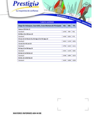 TURISTA SUPERIOR

    Diego De Velazquez, Casa Kalfu, Crans Montana & Principado   SGL    DBL    TPL

    Hasta el 29.Feb.12
    Standard                                                     1370   994    931
    01.Mar.12 al 20.Jun.12
    Standard                                                     1430   1035   973
    21.Jun.12 al 10.Jul.12 y 01.Ago.12 al 31.Ago.12
    Standard                                                     1653   1139   1055
    11.Jul.12 al 31.Jul.12
    Standard                                                     1750   1223   1111
    01.Sep.12 al 30.Sep.12
    Standard                                                     1555   1139   1041
    01.Oct.12 al 30.Oct.12
    Standard                                                     1598   1084   1014
    01.Dic.12 al 28.Feb.13
    Standard                                                     1639   1098   1028




MAYORES INFORMES 604 44 88
 