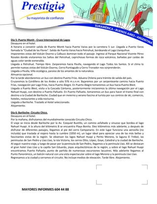 Día 5: Puerto Montt - Cruce Internacional de Lagos
Desayuno en el hotel.
A horario a convenir salida de Puerto Montt hacia Puerto Varas por la carretera 5 sur. Llegada a Puerto Varas
llamada la “Ciudad de las Flores”. Salida de Puerto Varas hacia Petrohué, bordeando el Lago Llanquihue.
Imponentes vistas del Volcán Osorno y Calbuco dominan todo el paisaje. Ingreso al Parque Nacional Vicente Pérez
Rosales donde visitaremos los Saltos del Petrohué, caprichosas formas de roca volcánica, bañadas por caídas de
aguas color verde esmeralda.
Llegada a Petrohué. Tiempo libre. Zarparemos hacia Peulla, navegando el Lago Todos los Santos. Si el clima lo
permite nuevas vistas del Volcán Osorno, Cerro Puntiagudo y Cerro Tronador nos sorprenderán.
Llegada a Peulla, Villa ecológica, paraíso de los amantes de la naturaleza.
Almuerzo opcional.
Por la tarde abordaremos un bus con destino Puerto Frías. Aduana Chilena para trámite de salida del país.
Cruzaremos la Cordillera de los Andes a sólo 976 m.s.n.m. Bajaremos por un serpenteante camino hacia Puerto
Frías, navegación por Lago Frías, hacia Puerto Alegre. En Puerto Alegre tomaremos un bus hacia Puerto Blest.
Llegada a Puerto Blest, visita a la Cascada Cántaros, posteriormente iniciaremos la última navegación por el Lago
Nahuel Huapi, con destino a Puerto Pañuelo. En Puerto Pañuelo, tomaremos un bus para hacer el tramo final con
destino a la Ciudad de Bariloche. Ciudad que en invierno y verano fascina al turista por sus centros de ski, comercio,
hoteles, restaurantes y vida nocturna.
Llegada a Bariloche. Traslado al Hotel seleccionado.
Alojamiento.

Día 6: Bariloche- Circuito Chico.
Desayuno en el hotel.
Por la mañana, disfrutamos del mundialmente conocido Circuito Chico.
El viaje se inicia desde Bariloche por la Av. Ezequiel Bustillo, un camino asfaltado y sinuoso que bordea el lago
Nahuel Huapi. A la altura del kilómetro 8 se encuentra Playa Bonita. Diez kilómetros más adelante, y después de
disfrutar de diferentes paisajes, llegamos al pie del cerro Campanario. En este lugar funciona una aerosilla (no
incluida) que traslada al viajero hasta la cumbre (1050 m), un lugar ideal para apreciar una de las más bellas y
fascinantes vistas de la región. Se observan los lagos Nahuel Huapi y Perito Moreno, la laguna El Trébol, las
penínsulas de San Pedro y Llao Llao, la isla Victoria, los cerros Otto, López, Goye, Catedral y la ciudad de Bariloche.
Al seguir nuestro viaje, y luego de pasar por la península de San Pedro, llegamos a la península Llao. Allí se destacan
el gran hotel Llao Llao y la capilla San Eduardo, joyas arquitectónicas de la región, y sobre el lago Nahuel Huapi
encontramos Puerto Pañuelo, punto de partida de numerosas excursiones lacustres. Más adelante llegamos al
Punto Panorámico, un balcón natural con una vista espectacular sobre el lago Moreno y la península Llao Llao.
Regresamos a la ciudad y cerramos el circuito. No incluye medios de elevación. Tarde libre. Alojamiento.




         MAYORES INFORMES 604 44 88
 