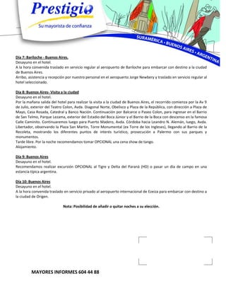 Día 7: Bariloche - Buenos Aires.
Desayuno en el hotel.
A la hora convenida traslado en servicio regular al aeropuerto de Bariloche para embarcar con destino a la ciudad
de Buenos Aires.
Arribo, asistencia y recepción por nuestro personal en el aeropuerto Jorge Newbery y traslado en servicio regular al
hotel seleccionado.

Día 8: Buenos Aires- Visita a la ciudad
Desayuno en el hotel.
Por la mañana salida del hotel para realizar la visita a la ciudad de Buenos Aires, el recorrido comienza por la Av 9
de Julio, exterior del Teatro Colon, Avda. Diagonal Norte, Obelisco y Plaza de la República, con dirección a Plaza de
Mayo, Casa Rosada, Catedral y Banco Nación. Continuación por Balcarce o Paseo Colon, para ingresar en el Barrio
de San Telmo, Parque Lezama, exterior del Estadio del Boca Júnior y el Barrio de la Boca con descenso en la famosa
Calle Caminito. Continuaremos luego para Puerto Madero, Avda. Córdoba hacia Leandro N. Alemán, luego, Avda.
Libertador, observando la Plaza San Martín, Torre Monumental (ex Torre de los Ingleses), llegando al Barrio de la
Recoleta, mostrando los diferentes puntos de interés turístico, prosecución a Palermo con sus parques y
monumentos.
Tarde libre. Por la noche recomendamos tomar OPCIONAL una cena show de tango.
Alojamiento.

Día 9: Buenos Aires
Desayuno en el hotel.
Recomendamos realizar excursión OPCIONAL al Tigre y Delta del Paraná (HD) o pasar un día de campo en una
estancia típica argentina.

Día 10: Buenos Aires
Desayuno en el hotel.
A la hora convenida traslado en servicio privado al aeropuerto internacional de Ezeiza para embarcar con destino a
la ciudad de Origen.

                             Nota: Posibilidad de añadir o quitar noches a su elección.




         MAYORES INFORMES 604 44 88
 