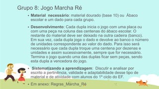Grupo 8: Jogo Marcha Ré 
Material necessário: material dourado (base 10) ou Ábaco escolar e um dado para cada grupo. 
Desenvolvimento: Cada dupla inicia o jogo com uma placa ou com uma peça na coluna das centenas do ábaco escolar. O restante do material deve ser deixado na outra cadeira (banco). Em sua vez, cada dupla joga o dado e devolve ao banco o número de unidades correspondente ao valor do dado. Para isso será necessário que cada dupla troque uma centena por dezenas e unidades e assim sucessivamente, sempre que for necessário. Termina o jogo quando uma das duplas ficar sem peças, sendo esta dupla a vencedora do jogo. 
 Sistematizando a aprendizagem: Discutir e analisar por escrito a pertinência, validade e adaptabilidade desse tipo de material e de atividade com alunos do 1º ciclo do EF. 
Em anexo: Regras_Marcha_Ré 
 