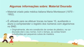 Algumas informações sobre: Material Dourado 
Material criado pela médica italiana Maria Montessori (1870 - 1952). 
É utilizado para se efetuar trocas na base 10, auxiliando o aluno a compreender o registro dos números com algarismos no SND. 
Originalmente, ele era constituído de contas de plástico, na cor dourada (daí o seu nome). Com o tempo, as contas foram substituídas por pequenos cubos de madeira.  
