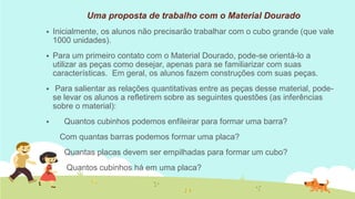 Uma proposta de trabalho com o Material Dourado 
Inicialmente, os alunos não precisarão trabalhar com o cubo grande (que vale 1000 unidades). 
Para um primeiro contato com o Material Dourado, pode-se orientá-lo a utilizar as peças como desejar, apenas para se familiarizar com suas características. Em geral, os alunos fazem construções com suas peças. 
 Para salientar as relações quantitativas entre as peças desse material, pode- se levar os alunos a refletirem sobre as seguintes questões (as inferências sobre o material): 
 Quantos cubinhos podemos enfileirar para formar uma barra? 
Com quantas barras podemos formar uma placa? 
Quantas placas devem ser empilhadas para formar um cubo? 
Quantos cubinhos há em uma placa? 
 