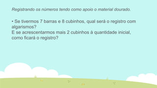 Registrando os números tendo como apoio o material dourado. 
• Se tivermos 7 barras e 8 cubinhos, qual será o registro com algarismos? 
E se acrescentarmos mais 2 cubinhos à quantidade inicial, como ficará o registro?  