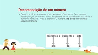 Decomposição de um número 
Quando você lê ou escreve por extenso um número está fazendo uma decomposição do número e isso lhe permite ver as quantidades das quais o número é formado. Veja o exemplo: O número 348 é lido e escrito da seguinte maneira: 
 