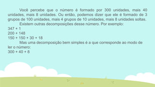Você percebe que o número é formado por 300 unidades, mais 40 unidades, mais 8 unidades. Ou então, podemos dizer que ele é formado de 3 grupos de 100 unidades, mais 4 grupos de 10 unidades, mais 8 unidades soltas. 
Existem outras decomposições desse número. Por exemplo: 
347 + 1 
200 + 148 
150 + 150 + 30 + 18 
Mas uma decomposição bem simples é a que corresponde ao modo de ler o número: 
300 + 40 + 8  