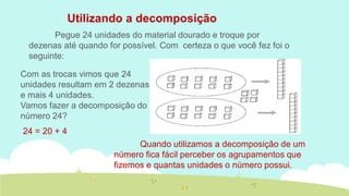 Utilizando a decomposição 
Pegue 24 unidades do material dourado e troque por dezenas até quando for possível. Com certeza o que você fez foi o seguinte: 
Com as trocas vimos que 24 unidades resultam em 2 dezenas e mais 4 unidades. 
Vamos fazer a decomposição do número 24? 
24 = 20 + 4 
Quando utilizamos a decomposição de um número fica fácil perceber os agrupamentos que fizemos e quantas unidades o número possui.  