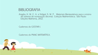 BIBLIOGRAFIA 
Aragão, H. M. C. A. e Vidigal, S. M. P. Materiais Manipulativos para o ensino de sistema de numeração decimal. Coleção Mathemoteca. São Paulo: Edições Mathema, 2012. 
Cadernos do G ESTAR I. 
Cadernos do PNAIC MATEMÁTICA. 