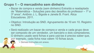 Grupo 1 – O mercadinho sem dinheiro 
Bazar de compra e venda (sem dinheiro) Extraído e readaptado de “Matemática – Soluções para dez desafios do professor – 1º a 3º anos”. Antônio J. L. Bigode e Janete B. Frant. Ática Educadores. 2011. 
Objetivo: Introdução ao SND. Agrupamento de 10 em 10. Registro no SND. 
Será realizado um bazar de compra e venda e cada grupo deve ser composto de um vendedor, um bancário e dois compradores. O dinheiro usado será fichas e para usá-las é preciso saber que, por exemplo, cada ficha rosa valem 10 fichas azuis. 
Demais instruções em anexo.  