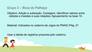 Grupo 3 – Boca do Palhaço 
Objetivo: Adição e subtração. Contagem. Identificar valores entre cédulas e moedas e suas relações. Agrupamento na base 10. 
Material: Indicados no caderno de Jogos do PNAIC-Pág. 21 
Usar a tabela de registros proposta pelo caderno. 
 