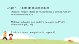 Grupo 4 – A bota de muitas léguas 
Objetivo: Adição. Ideias de multiplicação e divisão. Uso do zero como referencial. 
Material: Indicados pelo caderno de Jogos do PNAIC – Matemática (pág. 33). 
Realizar a tabela de registros da página 36.  