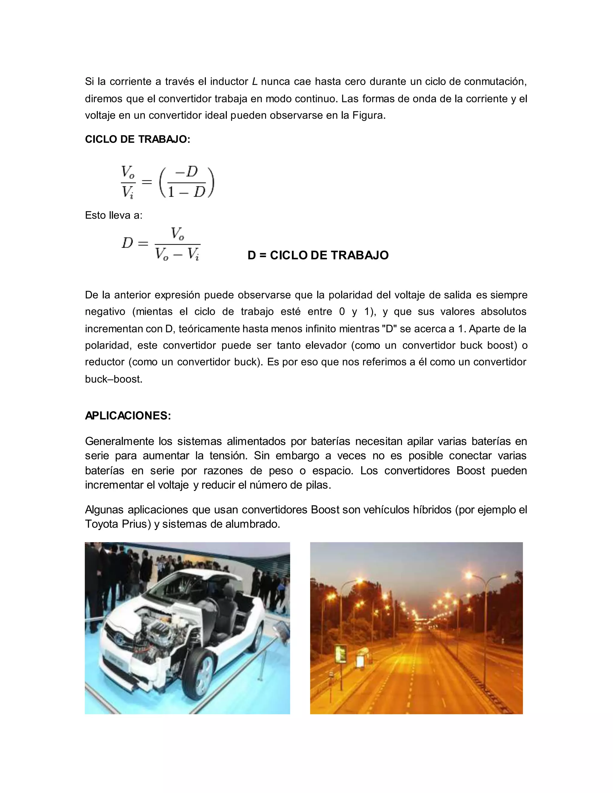 Si la corriente a través el inductor L nunca cae hasta cero durante un ciclo de conmutación, 
diremos que el convertidor trabaja en modo continuo. Las formas de onda de la corriente y el 
voltaje en un convertidor ideal pueden observarse en la Figura. 
CICLO DE TRABAJO: 
Esto lleva a: 
D = CICLO DE TRABAJO 
De la anterior expresión puede observarse que la polaridad del voltaje de salida es siempre 
negativo (mientas el ciclo de trabajo esté entre 0 y 1), y que sus valores absolutos 
incrementan con D, teóricamente hasta menos infinito mientras "D" se acerca a 1. Aparte de la 
polaridad, este convertidor puede ser tanto elevador (como un convertidor buck boost) o 
reductor (como un convertidor buck). Es por eso que nos referimos a él como un convertidor 
buck–boost. 
APLICACIONES: 
Generalmente los sistemas alimentados por baterías necesitan apilar varias baterías en 
serie para aumentar la tensión. Sin embargo a veces no es posible conectar varias 
baterías en serie por razones de peso o espacio. Los convertidores Boost pueden 
incrementar el voltaje y reducir el número de pilas. 
Algunas aplicaciones que usan convertidores Boost son vehículos híbridos (por ejemplo el 
Toyota Prius) y sistemas de alumbrado. 
 