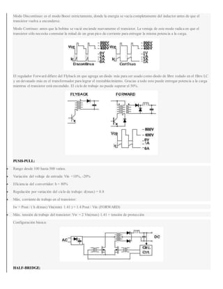 Modo Discontínuo: es el modo Boost estrictamente, donde la energía se vacía completamente del inductor antes de que el
transistor vuelva a encenderse.
Modo Contínuo: antes que la bobina se vacié enciende nuevamente el transistor. La ventaja de este modo radica en que el
transistor sólo necesita conmutar la mitad de un gran pico de corriente para entregar la misma potencia a la carga.
El regulador Forward difiere del Flyback en que agrega un diodo más para ser usado como diodo de libre rodado en el filtro LC
y un devanado más en el transformador para lograr el reestablecimiento. Gracias a todo esto puede entregar potencia a la carga
mientras el transistor está encendido. El ciclo de trabajo no puede superar el 50%.
PUSH-PULL:
 Rango desde 100 hasta 500 vatios.
 Variación del voltaje de entrada: Vin +10%, -20%
 Eficiencia del convertidor: h = 80%
 Regulación por variación del ciclo de trabajo: d(max) = 0.8
 Máx. corriente de trabajo en el transistor:
Iw = Pout / ( h d(max) Vin(min) 1.41 ) = 1.4 Pout / Vin (FORWARD)
 Máx. tensión de trabajo del transistor: Vw = 2 Vin(max) 1.41 + tensión de protección
Configuración básica:
HALF-BRIDGE:
 