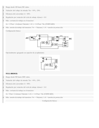  Rango desde 100 hasta 500 vatios.
 Variación del voltaje de entrada: Vin +10%, -20%
 Eficiencia del convertidor: h = 80%
 Regulación por variación del ciclo de trabajo: d(max) = 0.8
 Máx. corriente de trabajo en el transistor:
Iw = 2 Pout / ( h d(max) Vin(min) 1.41 ) = 2.8 Pout / Vin (FORWARD)
 Máx. tensión de trabajo del transistor: Vw = Vin(max) 1.41 + tensión de protección
Configuración básica:
Opcionalmente agregando un capacitor de acoplamiento:
FULL-BRIDGE:
 Rango desde 500 hasta 1000 vatios.
 Variación del voltaje de entrada: Vin +10%, -20%
 Eficiencia del convertidor: h = 80%
 Regulación por variación del ciclo de trabajo: d(max) = 0.8
 Máx. corriente de trabajo en el transistor:
Iw = Pout / ( h d(max) Vin(min) 1.41 ) = 1.4 Pout / Vin (FORWARD)
 Máx. tensión de trabajo del transistor: Vw = Vin(max) 1.41 + tensión de protección
Configuración básica:
 