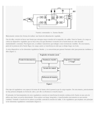 Fuentes conmutadas vs. fuentes lineales
Básicamente existen dos formas de realizar una fuente de alimentación regulada.
Una de ellas consiste en hacer una fuente que entregue mayor tensión de la requerida a la salida. Entre la fuente y la carga se
coloca un dispositivo regulador que no hace otra cosa que disminuir la tensión de la fuente hasta un valor deseado
manteniéndolo constante. Para lograr esto, se utilizan transistores que trabajan como resistencias variables. De esta manera,
parte de la potencia de la fuente llega a la carga y parte se transforma en calor que se disipa luego en el aire.
A estos dispositivos se los denomina reguladores lineales y se caracterizan por generar bastante calor para potencias medianas y
altas (figura 1).
Otro tipo de reguladores son capaces de tomar de la fuente sólo la potencia que la carga requiere. De esta manera, prácticamente
no hay potencia disipada en forma de calor y por ello su eficiencia es mucho mayor.
El principio de funcionamiento de estos reguladores consiste en transformar la tensión continua de la fuente en una serie de
pulsos que tienen un ancho determinado. Estos pulsos son luego integrados y transformados nuevamente en una tensión
continua. Variando el ancho de los pulsos es posible controlar la tensión de salida. A los reguladores que emplean este principio
se los denomina reguladores conmutados (figura 2).
 