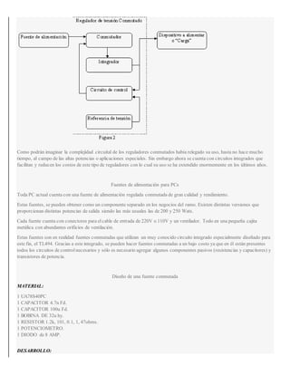 Como podrán imaginar la complejidad circuital de los reguladores conmutados había relegado su uso, hasta no hace mucho
tiempo, al campo de las altas potencias o aplicaciones especiales. Sin embargo ahora se cuenta con circuitos integrados que
facilitan y reducen los costos de este tipo de reguladores con lo cual su uso se ha extendido enormemente en los últimos años.
Fuentes de alimentación para PCs
Toda PC actual cuenta con una fuente de alimentación regulada conmutada de gran calidad y rendimiento.
Estas fuentes, se pueden obtener como un componente separado en los negocios del ramo. Existen distintas versiones que
proporcionan distintas potencias de salida siendo las más usuales las de 200 y 250 Wats.
Cada fuente cuenta con conectores para el cable de entrada de 220V o 110V y un ventilador. Todo en una pequeña cajita
metálica con abundantes orificios de ventilación.
Estas fuentes son en realidad fuentes conmutadas que utilizan un muy conocido circuito integrado especialmente diseñado para
este fin, el TL494. Gracias a este integrado, se pueden hacer fuentes conmutadas a un bajo costo ya que en él están presentes
todos los circuitos de control necesarios y sólo es necesario agregar algunos componentes pasivos (resistencias y capacitores) y
transistores de potencia.
Diseño de una fuente conmutada
MATERIAL:
1 UA78S40PC
1 CAPACITOR 4.7n Fd.
1 CAPACITOR 100u Fd.
1 BOBINA DE 32u hy.
1 RESISTOR 1.2k, 101, 0.1, 1, 47ohms.
1 POTENCIOMETRO.
1 DIODO de 8 AMP.
DESARROLLO:
 