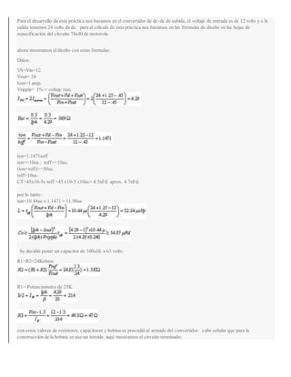 Para el desarrollo de está práctica nos basamos en el convertidor de dc-dc de subida, el voltaje de entrada es de 12 volts y a la
salida tenemos 24 volts de dc. para el cálculo de esta práctica nos basamos en las fórmulas de diseño en las hojas de
especificación del circuito 78s40 de motorola.
ahora mostramos eldiseño con estas formulas:
Datos:
VS=Vin=12.
Vout= 24
Iout=1 amp.
Vripple= 1% = voltaje rizo.
ton=1.1471toff
ton>=10us ; toff>=10us.
(ton+toff)<=50us.
toff=10us.
CT=45x10-5x toff =45 x10-5 x10us= 4.5nFd aprox. 4.7nFd.
por lo tanto :
ton=10.44us x 1.1471 = 11.98us
Se decidió poner un capacitor de 100ufd. a 63 volts.
R1+R2=24Kohms
R1= Potenciometro de 25K.
con estos valores de resistores, capacitores y bobina se procedió al armado del convertidor. cabe señalar que para la
construcción de la bobina se uso un toroide. aquí mostramos el circuito terminado:
 