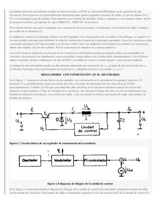 secundario adicional normalmente evitado en funcionamiento a 50 Hz no representa dificultades en la operación de alta
frecuencia. Estos aspectos son particularmente importantes para generar pequeñas tensiones de salida, ya que los diodos D1 y
D2 son la principal causa de perdida. Para mantener en el mínimo las perdidas estática y dinámica se recomienda utilizar diodos
de potencia Schottky, por ejemplo los tipos MBR3520....MBR7545 de motorota.
De la misma manera que para el regulador con conmutación en el secundario, el aislamiento de la tensión de salida se obtiene
por medio de un elemento LC.
La unidad de controles en principio idéntica a la del regulador con conmutación en el secundario. Sin embargo, se requiere un
circuito exitador adicional para distribuir la señal de conducción altransistor conmutador apropiado. Como los transistores están
conectados alprimario del transformador y el circuito exitador tiene una unidad de controlpara el secundario, los transistores
deben estar aislados del circuito exitador. Para la transmisión de impulsos de u optoacopladores.
Con el fin de que la disipación de potencia de los transistores conmutadores pueda ser pequeña, deben ser conmutados en
conexión y desconexión tan rápidamente como sea posible y nunca deben estar conduciendo simultáneamente. Con el diseño
optimo se pueden obtener rendimientos de más del 80%. La unidad de controlse puede adquirir como circuito integrado.
La disipación descrita también puede ser directamente alimentada por una tensión de c.c, en lugar de por una tensión de c.a,
rectificada. Funciona como transformador de tensión de c.c, altamente eficiente (convertidor c.c./c.c.).
REGULADORES CON CONMUTACIÓN EN EL SECUNDARIO.
En la figura 1.7 muestra el circuito básico de un regulador con conmutación en el secundario (el regulador reductor). El
transistor T1 es periódicamente puesto en estado de corte y en estado de saturación con una frecuencia de 20 kHz
aproximadamente. El diodo D evita que sean inducidas altas tensiones en la reactancia durante la puesta en el corte del
transistor ya que mantiene el flujo de corriente en la reactancia. Así, durante el tiempo de corte, no solo el condensador sino
también la reactancia contribuyen a la corriente de salida, y de esta manera sé obtiene una tensión de salida bien aislada sin
perdida de potencia.
figura 1.7 circuito básico de un regulador de conmutación del secundario.
figura 1.8 diagrama de bloques de la unidad de control.
En la figura 1.8 esta representado el diagrama de bloques de la unidad de control. El controlador compara la tensión de salida
con la tensión de referencia. Si la tensión de salida es demasiado pequeña el ciclo de servicio ton/T de la tensión de controlVc
 