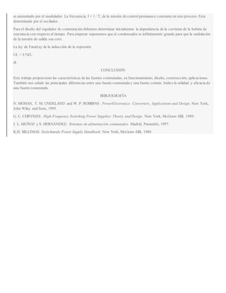 es aumentado por el modulador. La frecuencia, f = 1 / T, de la tensión de controlpermanece constante en este proceso. Esta
determinada por el oscilador.
Para el diseño del regulador de conmutación debemos determinar inicialmente la dependencia de la corriente de la bobina de
reactancia con respecto al tiempo. Para empezar suponemos que el condensador es infinitamente grande para que la ondulación
de la tensión de salida sea cero.
La ley de Farad ay de la inducción de la expresión
UL = L*d/L
dt
CONCLUSIÓN
Este trabajo proporciono las características de las fuentes conmutadas, su funcionamiento, diseño, construcción, aplicaciones.
También nos señalo las principales diferencias entre una fuente conmutada y una fuente común. Indico la utilidad y eficacia de
una fuente conmutada.
BIBLIOGRAFÍA
N. MOHAN, T. M. UNDELAND and W. P. ROBBINS: PowerElectronics: Converters, Applications and Design. New York,
John Wiley and Sons, 1995.
G. C. CHRYSSIS: High-Frequency Switching Power Supplies: Theory and Design. New York, McGraw-Hill, 1989.
J. L. MUÑOZ y S. HERNÁNDEZ: Sistemas de alimentación conmutados. Madrid, Paraninfo, 1997.
K.H. BILLINGS: Switchmode Power Supply Handbook. New York, McGraw-Hill, 1989.
 