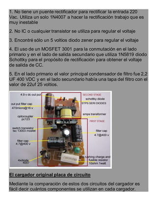 1. No tiene un puente rectificador para rectificar la entrada 220
Vac. Utiliza un solo 1N4007 a hacer la rectificación trabajo que es
muy inestable
2. No IC o cualquier transistor se utiliza para regular el voltaje
3. Encontré sólo un 5 voltios diodo zener para regular el voltaje
4. El uso de un MOSFET 3001 para la conmutación en el lado
primario y en el lado de salida secundario que utiliza 1N5819 diodo
Schottky para el propósito de rectificación para obtener el voltaje
de salida de CC.
5. En el lado primario el valor principal condensador de filtro fue 2,2
UF 400 VDC y en el lado secundario había una tapa del filtro con el
valor de 22uf 25 voltios.
El cargador original placa de circuito
Mediante la comparación de estos dos circuitos del cargador es
fácil decir cuántos componentes se utilizan en cada cargador.
 