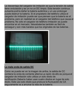La desventaja del cargador de imitación es que la tensión de salida
tiene ondulación y es un no un DC limpio. Esta tensión continua
pulsante podría dañar la batería auténtica y un uso prolongar
puede destruir la batería. Si el propietario del teléfono utiliza el
cargador de imitación puede ser que piensen que la batería es el
problema, pero en realidad es el cargador del teléfono que causa el
problema. No sólo el cargador de teléfono imitación se puede
encontrar en el mercado, falsosbaterías también es fácil de
conseguir y son más baratos que los originales de las baterías .
La mala onda de salida DC
Como se puede ver en la imagen de arriba, la salida de CC
contiene la onda de corriente alterna.La razón de ello es porque el
cargador de imitación sólo utiliza un solo diodo de
rectificación.Debería haber usan cuatro diodos en lugar de solo
diodo. Este uso solo diodo que produce la fluctuación de CA
seguramente va a arruinar la vida de la batería.
 