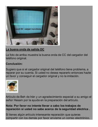La buena onda de salida DC
La foto de arriba muestra la buena onda de CC del cargador del
teléfono original.
Conclusión:
Sugiero que si el cargador original del teléfono tiene problema, a
reparar por su cuenta. Si usted no desea repararlo entonces hazte
un favor y conseguir el cargador original y no la imitación.
Artículo de Beh de Irán y un agradecimiento especial a su amigo el
señor Hesam por la ayuda en la preparación del artículo.
Nota: Por favor no intente llevar a cabo los trabajos de
reparación si usted no sabe acerca de la seguridad eléctrica .
Si tienes algún artículo interesante reparación que quieras
compartir con los demás por favor envíeme un correo electrónico.
 