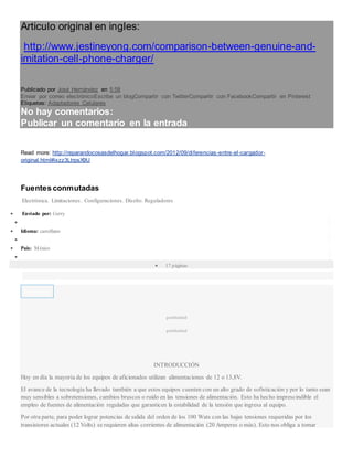 Articulo original en ingles:
http://www.jestineyong.com/comparison-between-genuine-and-
imitation-cell-phone-charger/
Publicado por José Hernández en 5:58
Enviar por correo electrónicoEscribe un blogCompartir con TwitterCompartir con FacebookCompartir en Pinterest
Etiquetas: Adaptadores Celulares
No hay comentarios:
Publicar un comentario en la entrada
Read more: http://reparandocosasdelhogar.blogspot.com/2012/09/diferencias-entre-el-cargador-
original.html#ixzz3LtrpsX9U
Fuentes conmutadas
Electrónica. Limitaciones. Configuraciones. Diseño. Reguladores
 Enviado por: Gerry

 Idioma: castellano

 País: México

 17 páginas
Descargar
publicidad
publicidad
INTRODUCCIÓN
Hoy en día la mayoría de los equipos de aficionados utilizan alimentaciones de 12 o 13,8V.
El avance de la tecnología ha llevado también a que estos equipos cuenten con un alto grado de sofisticación y por lo tanto sean
muy sensibles a sobretensiones, cambios bruscos o ruido en las tensiones de alimentación. Esto ha hecho imprescindible el
empleo de fuentes de alimentación reguladas que garanticen la estabilidad de la tensión que ingresa al equipo.
Por otra parte, para poder lograr potencias de salida del orden de los 100 Wats con las bajas tensiones requeridas por los
transistores actuales (12 Volts) se requieren altas corrientes de alimentación (20 Amperes o más). Esto nos obliga a tomar
 