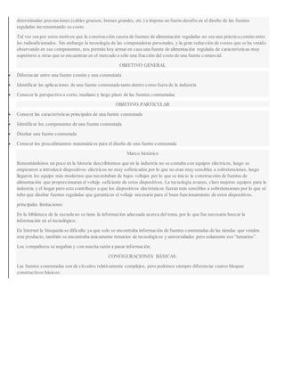 determinadas precauciones (cables gruesos, bornes grandes, etc.) e impone un fuerte desafío en el diseño de las fuentes
reguladas incrementando su costo.
Tal vez sea por estos motivos que la construcción casera de fuentes de alimentación reguladas no sea una práctica común entre
los radioaficionados. Sin embargo la tecnología de las computadoras personales, y la gran reducción de costos que se ha venido
observando en sus componentes, nos permite hoy armar en casa una fuente de alimentación regulada de características muy
superiores a otras que se encuentran en el mercado a sólo una fracción del costo de una fuente comercial.
OBJETIVO GENERAL
 Diferenciar entre una fuente común y una conmutada
 Identificar las aplicaciones de una fuente conmutada tanto dentro como fuera de la industria
 Conocer la perspectiva a corto, mediano y largo plazo de las fuentes conmutadas
OBJETIVO PARTICULAR
 Conocer las características principales de una fuente conmutada
 Identificar los componentes de una fuente conmutada
 Diseñar una fuente conmutada
 Conocer los procedimientos matemáticos para el diseño de una fuente conmutada
Marco histórico
Remontándonos un poco en la historia describiremos que en la industria no se contaba con equipos eléctricos, luego se
empezaron a introducir dispositivos eléctricos no muy sofisticados por lo que no eran muy sensibles a sobretensiones, luego
llegaron los equipo más modernos que necesitaban de bajos voltajes por lo que se inicio la construcción de fuentes de
alimentación que proporcionaran el voltaje suficiente de estos dispositivos. La tecnología avanzo, claro mejores equipos para la
industria y el hogar pero esto contribuyo a que los dispositivos electrónicos fueran más sensibles a sobretensiones por lo que sé
tubo que diseñar fuentes reguladas que garanticen el voltaje necesario para el buen funcionamiento de estos dispositivos.
principales limitaciones
En la biblioteca de la escuela no se tiene la información adecuada acerca del tema, por lo que fue necesario buscar la
información en el tecnológico.
En Internet la búsqueda se dificulto ya que solo se encontraba información de fuentes conmutadas de las tiendas que venden
este producto, también se encontraba únicamente temarios de tecnológicos y universidades pero solamente eso “temarios”.
Los compañeros se negaban y con mucha razón a pasar información.
CONFIGURACIONES BÁSICAS:
Las fuentes conmutadas son de circuitos relativamente complejos, pero podemos siempre diferenciar cuatro bloques
constructivos básicos:
 