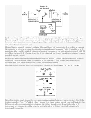 En el primer bloque rectificamos y filtramos la tensión alterna de entrada convirtiéndola en una continua pulsante. El segundo
bloque se encarga de convertir esa continua en una onda cuadrada de alta frecuencia (10 a 200 kHz.), La cual es aplicada a una
bobina o al primario de un transformador. Luego el segundo bloque rectifica y filtra la salida de alta frecuencia del bloque
anterior, entregando así una continua pura.
El cuarto bloque se encarga de comandar la oscilación del segundo bloque. Este bloque consiste de un oscilador de frecuencia
fija, una tensión de referencia, un comparador de tensión y un modulador de ancho de pulso (PWM). El modulador recibe el
pulso del oscilador y modifica su ciclo de trabajo según la señal del comparador, elcual coteja la tensión contínua de salida del
tercer bloque con la tensión de referencia. Aclaración: ciclo de trabajo es la relación entre el estado de encendido y el estado de
apagado de una onda cuadrada.
En la mayoría de los circuitos de fuentes conmutadas encontraremos elprimer y el cuarto bloque como elementos invariables,
en cambio el cuarto y en segundo tendrán diferentes tipos de configuraciones. A veces el cuarto bloque será hecho con
integrados y otras veces nos encontraremos con circuitos totalmente transistorizados.
El segundo bloque es realmente el alma de la fuente y tendrá configuraciones básicas: BUCK , BOOST, BUCK-BOOST.
Buck: el circuito interrumpe la alimentación y provee una onda cuadrada de ancho de pulso variable a un simple filtro LC. La
tensión aproximada es Vout = Vin * ciclo de trabajo y la regulación se ejecuta mediante la simple variación del ciclo de trabajo.
En la mayoría de los casos esta regulación es suficiente y sólo se deberá ajustar levemente la relación de vueltas en el
transformador para compensar las pérdidas por acción resistiva, la caída en los diodos y la tensión de saturación de los
transistores de conmutación.
 