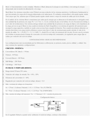 Boost: el funcionamiento es más complejo. Mientras el Buck almacena la energía en una bobina y éste entrega la energía
almacenada más la tensión de alimentación a la carga.
Buck-Boost: los sistemas conocidos como Flyback son una evolución de los sistemas anteriores y la diferencia fundamental es
que éste entrada a la carga sólo la energía almacenada en la inductancia. El verdadero sistema Boost sólo puede regular siendo
Vout mayor que Vin, mientras que el Flyback puede regular siendo menor o mayor la tensión de salida que la de entrada.
En el análisis de los sistemas Boost comenzamos por saber que la energía que se almacena en la inductancia es entregada como
una cantidad fija de potencia a la carga: Po = ( L I² fo) / 2 ; I es la corriente de pico en la bobina, fo es la frecuencia de trabajo, L
es el valor de la inductancia. Este sistema entrega siempre una cantidad fija de potencia a la carga sin fijarse en la impedancia de
la carga, por eso es que el Boost es muy usado en sistemas de flash fotográficos o en sistemas de ignición del automotor para
recargar la carga capacitiva, también es usado como un muy buen cargador de baterías. Pero cuando necesitamos alimentar un
sistema electrónico con carga resistiva debemos conocer muy bien el valor de resistencia para poder calcular el valor de la
tensión de salida: Vo = ( Po.Rl )^½ = I ( ½ L foRl )^½, donde Rl es el valor de resistencia del circuito. En este caso la corriente
de la bobina es proporcional al tiempo de conectado o al ciclo de trabajo del conmutador y la regulación para cargas fijas se
realiza por variación del ciclo de trabajo.
CONFIGURACIONES BÁSICAS RECOMENDADAS
Las configuraciones más recomendadas por los fabricantes se diferencian en potencia, modo, precio, utilidad y calidad. Son
muy comunes las siguientes configuraciones:
CIRCUITO - POTENCIA
 Convertidores DC (Buck) - 5 Watts
 Flyback - 50 Watts
 Forward (Boost) - 100 Watts
 Half-Bridge - 200 Watts
 Full-Bridge - 500 Watts
FLYBACK Y FORWARD (BOOST):
 Rango desde 50 hasta 250 vatios.
 Variación del voltaje de entrada: Vin +10%, -20%
 Eficiencia del convertidor: h = 80%
 Regulación por variación del ciclo de trabajo: d(max) = 0.4
 Máx. corriente de trabajo en el transistor:
Iw = 2 Pout / ( h d(max) Vin(min) 1.41 ) = 5.5 Pout / Vin (FLYBACK)
Iw = Pout / ( h d(max) Vin(min) 1.41 ) = 2.25 Pout / Vin (FORWARD)
 Máx. tensión de trabajo del transistor: Vw = 2 Vin(max) 1.41 + tensión de protección
Configuración básica:
En el regulador flyback se puede variar sutilmente el modo de trabajo, contínuo o discontinuo.
 