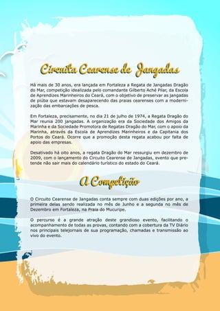 Há mais de 30 anos, era lançada em Fortaleza a Regata de Jangadas Dragão
do Mar, competição idealizada pelo comandante Gilberto Aché Pilar, da Escola
de Aprendizes Marinheiros do Ceará, com o objetivo de preservar as jangadas
de piúba que estavam desaparecendo das praias cearenses com a moderni-
zação das embarcações de pesca.
Em Fortaleza, precisamente, no dia 21 de julho de 1974, a Regata Dragão do
Mar reunia 200 jangadas. A organização era da Sociedade dos Amigos da
Marinha e da Sociedade Promotora de Regatas Dragão do Mar, com o apoio da
Marinha, através da Escola de Aprendizes Marinheiros e da Capitania dos
Portos do Ceará. Ocorre que a promoção desta regata acabou por falta de
apoio das empresas.
Desativado há oito anos, a regata Dragão do Mar ressurgiu em dezembro de
2009, com o lançamento do Circuito Cearense de Jangadas, evento que pre-
tende não sair mais do calendário turístico do estado do Ceará.
O Circuito Cearense de Jangadas conta sempre com duas edições por ano, a
primeira delas sendo realizada no mês de Junho e a segunda no mês de
Dezembro em Fortaleza, na Praia do Mucuripe.
O percurso é a grande atração deste grandioso evento, facilitando o
acompanhamento de todas as provas, contando com a cobertura da TV Diário
nos principais telejornais de sua programação, chamadas e transmissão ao
vivo do evento.
Circuita Cearense de Jangadas
 