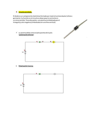 Circuito con diodo. 
El diodo es un componente electrónico formado por material semiconductor (silicio o 
germanio). Su función en el circuito es dejar pasar la corriente en 
un único sentido. Tiene dos partes: una positiva (simbolizada por el 
triangulo) y otra negativa (simbolizada con una línea vertical). 
 La positiva debe unirse al polo positivo de la pila 
(polarización directa): 
 Polarización inversa: 
 