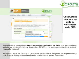 Observatorio
de casos de
éxito de
vinculación
en la EMS
Espacio virtual para difundir las experiencias y prácticas de éxito que en materia de
vinculación e inserción laboral desarrollan IPEMS con el sector productivo local, estatal,
regional o nacional.
El objetivo es el de Difundir por medio de testimonios e imágenes las experiencias y
prácticas de éxito y exponerlas al sector productivo de bienes y servicios.
 