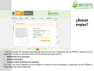 ¿Buscas
empleo?
Es un buscador de vacantes especializado para los alumnos y egresados de las IPEMS y operado por las
áreas de vinculación, asimismo será una herramienta de apoyo para la:
• elaboración de curriculum
• primera entrevista
• conocer como funciona una empresa
A su vez, uno de los objetivos es el de facilitar la inserción de los estudiantes y egresados de las IPEMS en
áreas clave del sector productivo.
 