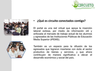 • ¿Qué es circuito conectados contigo?
El portal es una red virtual que apoya la inserción
laboral exitosa, por medio de información útil y
enfocada al mercado de trabajo actual de los alumnos
y egresados de las Instituciones Públicas de Educación
Media Superior (IPEMS).
También es un espacio para la difusión de los
egresados que lograron insertarse con éxito al sector
productivo de bienes y servicios, y que ahora
contribuyen de manera significativa a elevar el
desarrollo económico y social del país.
 