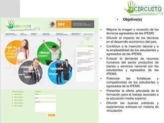 • Objetivo(s)
• Mejorar la imagen y vocación de los
técnicos egresados de las IPEMS
• Difundir el impacto de los técnicos
en el desarrollo económico del país.
• Contribuir a la inserción laboral y a
la empleabilidad de los estudiantes y
egresados de las IPEMS.
• Enlazar la demanda de recursos
humanos del sector productivo de
bienes y servicios nacional con los
estudiantes y egresados de las
IPEMS.
• Potenciar las fortalezas y
competitividad de los estudiantes y
egresados de la IPEMS
• Presentar la oferta articulada de la
formación para el trabajo asociada a
la educación media superior.
• Difundir las buenas prácticas y
experiencias exitosas en materia de
vinculación.
• .
 