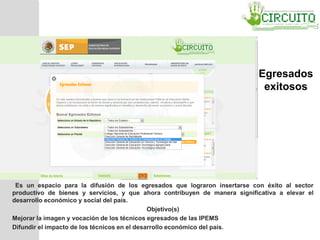Es un espacio para la difusión de los egresados que lograron insertarse con éxito al sector
productivo de bienes y servicios, y que ahora contribuyen de manera significativa a elevar el
desarrollo económico y social del país.
Objetivo(s)
Mejorar la imagen y vocación de los técnicos egresados de las IPEMS
Difundir el impacto de los técnicos en el desarrollo económico del país.
Egresados
exitosos
 