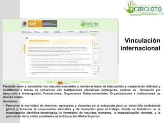 Pretende crear y consolidar los vínculos existentes y mantener lazos de intercambio y cooperación bilateral y
multilateral a través de convenios con instituciones educativas extranjeras, centros de formación y/o
desarrollo e Investigación, Fundaciones, Organismos Gubernamentales, Organizaciones e Instituciones de
diversa índole.
Asimismo:
• Promover la movilidad de alumnos, egresados y docentes en el extranjero para un desarrollo profesional
global y fomentar la cooperación educativa y de formación para el trabajo, donde se fortalezca de la
investigación científico-tecnológica, la formación de recursos humanos, la especialización docente, y la
promoción de la oferta académica de la Educación Media Superior.
Vinculación
internacional
 
