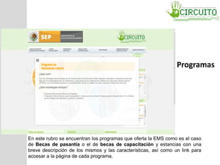 En este rubro se encuentran los programas que oferta la EMS como es el caso
de Becas de pasantía o el de becas de capacitación y estancias con una
breve descripción de los mismos y las características, así como un link para
accesar a la página de cada programa.
Programas
 
