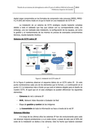 “Diseño de un sistema de televigilancia sobre IP para el edificio CRAI de la Escuela
Politécnica Superior de Gandia”
2013
9
digital viajan comprimidos en los formatos de compresión más comunes (MPEG, MPEG-
4 y H-264) del mismo modo en el que lo harán en una instalación de CCTV IP.
La instalación de un sistema de CCTV analógico resulta bastante compleja
debido a todo el cableado que hay que colocar con su correspondiente coste, sin
embargo, una vez realizada esta instalación, la configuración de los equipos, así como
le gestión y el mantenimiento de los mismos no precisa de avanzados conocimientos
técnicos, resulta bastante intuitivo.
Sistema de CCTV sobre IP
Figura 6. Instalación de CCTV sobre IP
En la Figura 6 podemos observar el esquema básico de un CCTV sobre IP. En este
punto nombraremos cada uno de los elementos que lo forman, y a continuación en el
punto 2.3. lo trataremos más a fondo ya que será el sistema elegido para el diseño de
nuestro CCTV. Al igual que en el caso analógico se pueden diferenciar los siguientes
elementos:
- Cámaras de red o cámaras IP
- NVR, Network Video Recorder o Grabador de Red
- Etapa de gestión y control de las imágenes
- La transmisión de toda la información se hace a través de la red IP
Sistemas Híbridos
A lo largo de los últimos años los sistemas IP han ido evolucionando para cada
vez alcanzar mejores prestaciones y a un coste menor, a pesar de esto casi el 50% del
coste de la instalación se dedica a las cámaras. Esto ha hecho que todavía coexistan
 