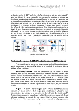“Diseño de un sistema de televigilancia sobre IP para el edificio CRAI de la Escuela
Politécnica Superior de Gandia”
2013
10
ambas tecnologías de CCTV analógico e IP. Normalmente se opta por la tecnología IP
para los sistemas de nueva instalación; mientras que las instalaciones antiguas ya
instaladas van evolucionando hacia modelos híbridos, en los que se mantienen las
antiguas cámaras analógicas y se instalan servidores de video. Un servidor de video es
básicamente una pasarela entre la tecnología coaxial de los sistemas analógicos, y la
tecnología IP. Se conecta a la cámara analógica a través del cable coaxial y convierte
las señales de vídeo analógicas en secuencias de vídeo digitales que luego se envían a
través de la red IP, descentralizando el sistema y permitiendo su ampliación futura con
cámaras IP. De este modo, los usuarios pueden beneficiarse de las ventajas del vídeo
en red sin tener que descartar los equipos existentes, como cámaras analógicas y
cableado coaxial. En la Figura 7 podemos ver un ejemplo de lo que sería un sistema
híbrido.
Figura 7. Sistema híbrido de CCTV
Ventajas de los sistemas de CCTV IP frente a los sistemas CCTV analógicos
A continuación vamos a enumerar las ventajas y funcionalidades añadidas que
puede proporcionar un sistema CCTV basado en la tecnología IP frente a un sistema
CCTV analógico tradicional.
Accesibilidad remota: Todos los componentes de un sistema IP, tanto
cámaras como los NVR se pueden configurar y gestionar de forma remota. Esto
permite visualizar video en tiempo real y grabaciones a todos los usuarios autorizados
desde cualquier ubicación en red del mundo. En los sistemas de CCTV analógicos sólo
los usuarios situados en el mismo centro de control pueden ver y gestionar videos,
para poder hacerlo desde fuera de este centro de control sería necesario instalar
servidores de video para las cámaras o grabadores de video digital (DVR) con conexión
a la red.
Mejora en la calidad de la imagen: En los sistemas de CCTV actuales es
necesaria una buena resolución de la imagen para ser utilizada en aplicaciones muy
concretas como por ejemplo en el reconocimiento de matriculas. Con las cámaras IP
Megapixel se consigue una resolución y una calidad de imagen muy superior a la de las
cámaras analógicas. La calidad de una imagen digital se puede mantener más
fácilmente en un sistema de video en red que en una instalación analógica, ya que va
 