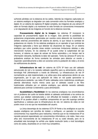 “Diseño de un sistema de televigilancia sobre IP para el edificio CRAI de la Escuela
Politécnica Superior de Gandia”
2013
11
sufriendo pérdidas con la distancia de los cables. Además las imágenes capturadas en
un sistema analógico se degradan con cada conversión entre los formatos analógico y
digital. En un sistema de vigilancia IP digital completo, las imágenes de una cámara IP
salen en formato digital y se mantienen en este formato sin conversiones innecesarias
y sin degradación de las imágenes en función de la distancia recorrida.
Procesamiento digital de la imagen: los sistemas IP incorporan la
capacidad de procesamiento digital de la imagen. Esto permite la posibilidad de
grabaciones programadas gestionadas por eventos como detección de movimiento o
señales externas provenientes del sistema de alarma, lo que reduce la cantidad de
grabaciones sin interés. En los sistemas analógicos es un operador el que controla las
imágenes capturadas y tiene que detectar las situaciones de riesgo. En un sistema
analógico que cubre grandes áreas existen numerosas limitaciones debidas a esta
intervención humana. En los sistemas IP se puede evitar la subjetividad del ojo
humano, el sistema es capaz de extraer de forma automática y en tiempo real la
información relevante, facilitando la labor del operador. Tanto las cámaras IP como los
grabadores analizan de forma constante las entradas para detectar un evento y
responder automáticamente a éste con acciones como la grabación de video y el envío
de notificaciones de alarma.
Infraestructura de red: Un sistema de CCTV IP hace uso del cableado
estructurado de red y no necesita cableado específico para su alimentación, utiliza la
tecnología PoE (Alimentación a través de Ethernet). La infraestructura de red IP
normalmente ya está implementada y se utiliza para otras aplicaciones dentro de una
organización, por lo que una aplicación de vídeo en red puede aprovechar la
infraestructura existente. Las redes IP tanto cableadas como inalámbricas constituyen
además alternativas mucho menos caras que el cableado coaxial y de fibra
tradicionales utilizados por un sistema analógico, que además necesita cableado
adicional para controlar la telemetría y para alimentación.
Escalabilidad y flexibilidad: En los sistemas analógicos nos encontrábamos
con el problema del cuello de botella debido al cableado centralizado a los centros de
control, que estaban sobresaturados y con dificultad de trasladar y ampliar. En un
sistema IP se pueden añadir o modificar componentes sin que ello suponga cambios
significativos y costosos para la infraestructura de red. Un sistema de video en red
puede crecer a la vez que las necesidades del usuario.
La única desventaja de los sistemas CCTV IP frente a los analógicos es que los
equipos analógicos son sencillos de instalar y configurar, un operador no necesita
conocimientos muy específicos para realizarlos; mientras que en las instalaciones IP se
necesita personal especializado con conocimientos informáticos y de redes. Hace unos
años otro inconveniente de las instalaciones IP era su coste elevado, pero en la
actualidad esta tecnología ha sufrido una rápida revolución tanto a nivel tecnológico
como de costes, situándolas en un nivel muy competitivo.
 