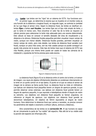 “Diseño de un sistema de televigilancia sobre IP para el edificio CRAI de la Escuela
Politécnica Superior de Gandia”
2013
13
Lente: Las lentes son los “ojos” de un sistema de CCTV. Sus funciones son:
en primer lugar, se determina la escena que se muestra en el monitor (esta es
una función de la distancia o longitud focal); en segundo lugar, se controla la cantidad
de luz que llega al sensor (iris). Según la distancia focal, las lentes se clasifican en:
lentes fijas o lentes vari focales. Las lentes fijas son el tipo más simple de lente, y
por lo tanto el menos caro. Para encontrar el valor fijo de la lente se requiere un
cálculo preciso para seleccionar la lente más adecuada para una escena determinada.
Este cálculo se basa en conocer el tamaño deseado del área de visualización y la
distancia a la cámara. Distancias focales pequeñas permiten visualizar mayor campo de
visión, aunque con menor detalle. Distancias focales grandes, permiten visualizar un
menor campo de visión, pero más detalle. Las lentes de distancia focal variable (vari
focal), aunque un poco más caras, son las más usadas porque se puede conseguir un
ajuste más preciso de la escena. Este tipo de lentes hace que el sistema de CCTV sea
más flexible, porque una misma lente puede ser usada en todas las cámaras de la
instalación y ajustarlas de forma precisa para cada escena.
Figura 9. Distancia focal de una lente
La distancia focal (figura 9) es la distancia entre el centro de la lente y el sensor
de imagen. Los rayos de objetos infinitamente distantes se condensan internamente en
la lente en un punto común en el eje óptico. El punto en el que se coloca el sensor de
imagen de la cámara se llama punto focal. La distancia focal se mide en milímetros.
Las ópticas con distancia focal pequeñas tienen un ángulo de apertura grande, lo que
permite observar zonas extensas. Las ópticas con distancia focal grande tienen un
ángulo de apertura pequeño, lo que equivale a teleobjetivos donde el ángulo de visión
es estrecho. Los objetivos con distancia focal pequeña se llaman angulares, en
referencia al ángulo de apertura. Los objetivos con distancia focal grande se
denominan teleobjetivos. Un objetivo de 50mm equivaldría al ángulo de visión
humano. Para determinar la distancia focal que vamos a necesitar, es preciso conocer
los parámetros del objeto o escenario a enfocar (altura, anchura y distancia)..
Otra característica de las lentes es la corrección IR. El ojo humano es capaz
de ver únicamente la parte de "luz visible" del espectro. Más allá de la luz visible está
la porción del espectro de infrarrojos (IR).
 