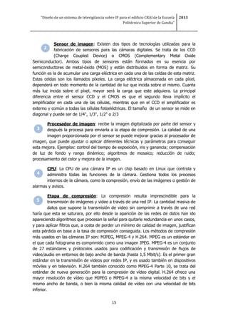 “Diseño de un sistema de televigilancia sobre IP para el edificio CRAI de la Escuela
Politécnica Superior de Gandia”
2013
15
Sensor de imagen: Existen dos tipos de tecnologías utilizadas para la
fabricación de sensores para las cámaras digitales. Se trata de los CCD
(Charge Coupled Device) o CMOS (Complementary Metal Oxide
Semiconductor). Ambos tipos de sensores están formados en su esencia por
semiconductores de metal-óxido (MOS) y están distribuidos en forma de matriz. Su
función es la de acumular una carga eléctrica en cada una de las celdas de esta matriz.
Estas celdas son los llamados píxeles. La carga eléctrica almacenada en cada píxel,
dependerá en todo momento de la cantidad de luz que incida sobre el mismo. Cuanta
más luz incida sobre el píxel, mayor será la carga que este adquiera. La principal
diferencia entre el sensor CCD y el CMOS es que el segundo lleva implícito el
amplificador en cada una de las células, mientras que en el CCD el amplificador es
externo y común a todas las células fotoeléctricas. El tamaño de un sensor se mide en
diagonal y puede ser de 1/4", 1/3", 1/2" o 2/3
Procesador de imagen: recibe la imagen digitalizada por parte del sensor y
después la procesa para enviarla a la etapa de compresión. La calidad de una
imagen proporcionada por el sensor se puede mejorar gracias al procesador de
imagen, que puede ajustar o aplicar diferentes técnicas y parámetros para conseguir
esta mejora. Ejemplos: control del tiempo de exposición, iris y ganancia; compensación
de luz de fondo y rango dinámico; algoritmos de mosaico; reducción de ruido;
procesamiento del color y mejora de la imagen.
CPU: La CPU de una cámara IP es un chip basado en Linux que controla y
administra todas las funciones de la cámara. Gestiona todos los procesos
internos de la cámara, como la compresión, envío de las imágenes o gestión de
alarmas y avisos.
Etapa de compresión: La compresión resulta imprescindible para la
transmisión de imágenes y video a través de una red IP. La cantidad masiva de
datos que supone la transmisión de video sin comprimir a través de una red
haría que esta se saturara, por ello desde la aparición de las redes de datos han ido
apareciendo algoritmos que procesan la señal para quitarle redundancia en unos casos,
y para aplicar filtros que, a costa de perder un mínimo de calidad de imagen, justifican
esta pérdida en base a la tasa de compresión conseguida. Los métodos de compresión
más usados en las cámaras IP son: MJPEG, MPEG-4 y H.264. MPEG es un estándar en
el que cada fotograma es comprimido como una imagen JPEG. MPEG-4 es un conjunto
de 27 estándares y protocolos usados para codificación y transmisión de flujos de
video/audio en entornos de bajo ancho de banda (hasta 1,5 Mbit/s). Es el primer gran
estándar en la transmisión de videos por redes IP, y es usado también en dispositivos
móviles y en televisión. H.264 también conocido como MPEG-4 Parte 10, se trata del
estándar de nueva generación para la compresión de vídeo digital. H.264 ofrece una
mayor resolución de vídeo que MJPEG o MPEG-4 a la misma velocidad de bits y el
mismo ancho de banda, o bien la misma calidad de vídeo con una velocidad de bits
inferior.
 