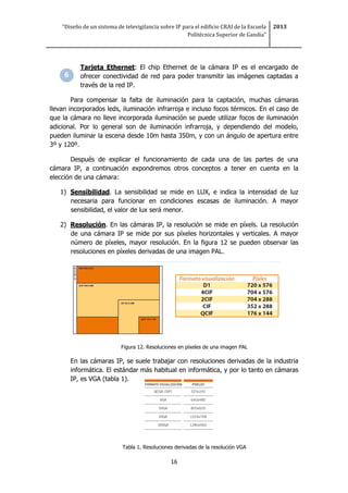 “Diseño de un sistema de televigilancia sobre IP para el edificio CRAI de la Escuela
Politécnica Superior de Gandia”
2013
16
Tarjeta Ethernet: El chip Ethernet de la cámara IP es el encargado de
ofrecer conectividad de red para poder transmitir las imágenes captadas a
través de la red IP.
Para compensar la falta de iluminación para la captación, muchas cámaras
llevan incorporados leds, iluminación infrarroja e incluso focos térmicos. En el caso de
que la cámara no lleve incorporada iluminación se puede utilizar focos de iluminación
adicional. Por lo general son de iluminación infrarroja, y dependiendo del modelo,
pueden iluminar la escena desde 10m hasta 350m, y con un ángulo de apertura entre
3º y 120º.
Después de explicar el funcionamiento de cada una de las partes de una
cámara IP, a continuación expondremos otros conceptos a tener en cuenta en la
elección de una cámara:
1) Sensibilidad. La sensibilidad se mide en LUX, e indica la intensidad de luz
necesaria para funcionar en condiciones escasas de iluminación. A mayor
sensibilidad, el valor de lux será menor.
2) Resolución. En las cámaras IP, la resolución se mide en píxels. La resolución
de una cámara IP se mide por sus píxeles horizontales y verticales. A mayor
número de píxeles, mayor resolución. En la figura 12 se pueden observar las
resoluciones en píxeles derivadas de una imagen PAL.
Figura 12. Resoluciones en píxeles de una imagen PAL
En las cámaras IP, se suele trabajar con resoluciones derivadas de la industria
informática. El estándar más habitual en informática, y por lo tanto en cámaras
IP, es VGA (tabla 1).
Tabla 1. Resoluciones derivadas de la resolución VGA
 