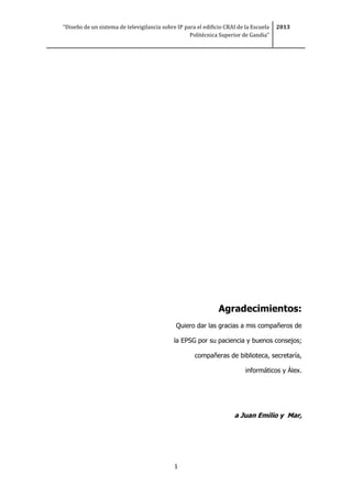 “Diseño de un sistema de televigilancia sobre IP para el edificio CRAI de la Escuela
Politécnica Superior de Gandia”
2013
1
Agradecimientos:
Quiero dar las gracias a mis compañeros de
la EPSG por su paciencia y buenos consejos;
compañeras de biblioteca, secretaría,
informáticos y Álex.
a Juan Emilio y Mar,
 