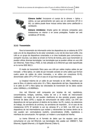 “Diseño de un sistema de televigilancia sobre IP para el edificio CRAI de la Escuela
Politécnica Superior de Gandia”
2013
19
Cámara bullet: Incorporan el cuerpo de la cámara + óptica +
cabina, ya que generalmente son para uso en exteriores (IP 65 ó
66). La cabina puede llevar incluso extras tales como calefacción o
ventilación.
Cámara minidomo: Amplia gama de cámaras compactas para
instalaciones en interior o en zonas protegidas. Pueden ser anti
vandálicas (IP 65-66).
2.3.2 Transmisión
Para la transmisión de información entre los dispositivos de un sistema de CCTV
cada uno de los dispositivos ha de estar conectado a una red de área local (LAN). Una
LAN es un grupo de dispositivos conectados a un área localizada para comunicarse y
compartir recursos. Los datos se envían en forma de tramas, para cuya transmisión se
pueden utilizar diversas tecnologías. Las tecnologías que se pueden utilizar en una LAN
son Ethernet, Token Ring y FDDI, la más utilizada es la Ethernet que está especificada
en la norma IEEE 802.3.
El medio de transmisión físico para una LAN por cables implica cables de par
trenzado o fibra óptica. Un cable de par trenzado consiste en ocho cables que forman
cuatro pares de cables de cobre trenzados, y se utiliza con conectores RJ-45,
denominado cable UTP o FTP (en el caso en el que lleve apantallamiento).
La longitud máxima de un cable de par trenzado es de 100m, mientras que
para la fibra, el máximo varía entre 10 y 70km, dependiendo del tipo. Dependiendo de
si el cable es UTP o fibra óptica las velocidades de transmisión de los datos oscilan
entre 100Mbit/s y 10.000Mbit/s.
Una red Ethernet está compuesta por tarjetas de red, repetidores,
concentradores, bridges, switches, nodos de red y el medio de interconexión
(cableado). Los nodos de red pueden clasificarse en dos grandes grupos: equipo
terminal de datos (DTE) y equipo de comunicación de datos (DCE). Los DTE son
dispositivos de red que generan el destino de los datos: los PC, routers, las estaciones
de trabajo, los servidores de archivos, los servidores de impresión… En el caso de las
instalaciones CCTV IP también lo son las cámaras IP y el NVR. Los DCE son los
dispositivos de red intermediarios que reciben y retransmiten las tramas dentro de la
red; pueden ser: conmutadores (switch), concentradores (HUB), repetidores o
interfaces de comunicación. Por ejemplo: un módem o una tarjeta de interfaz.
La trama Ethernet es el formato de datos que los equipos usan para
comunicarse en una red Ethernet. Las tecnologías más usadas son 10BASE-T, Fast
Ethernet, Gigabit Ethernet y 10 Gigabit Ethernet (Tabla 4).
 