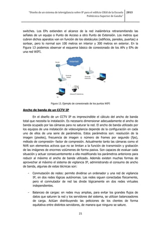 “Diseño de un sistema de televigilancia sobre IP para el edificio CRAI de la Escuela
Politécnica Superior de Gandia”
2013
21
switches. Los EPs extienden el alcance de la red inalámbrica retransmitiendo las
señales de un equipo o Punto de Acceso a otro Punto de Extensión. Los metros que
cubren dichos aparatos van en función de los obstáculos (edificios, paredes, puertas) a
sortear, pero lo normal son 100 metros en interior y 300 metros en exterior. En la
Figura 13 podemos observar el esquema básico de conexionado de los APs y EPs de
una red WIFI.
Figura 13. Ejemplo de conexionado de los puntos WIFI
Ancho de banda de un CCTV IP
En el diseño de un CCTV IP es imprescindible el cálculo del ancho de banda
total que necesita la instalación. Es necesario dimensionar adecuadamente el ancho de
banda ocupado por las cámaras para no saturar la red. El ancho de banda utilizado por
los equipos de una instalación de videovigilancia depende de la configuración en cada
uno de ellos de una serie de parámetros. Estos parámetros son: resolución de la
imagen (pixeles), frecuencia de imagen o número de frames por segundo (fps),
método de compresión- factor de compresión. Actualmente tanto las cámaras como el
NVR son elementos activos que no se limitan a la función de transmisión y grabación
de las imágenes de enormes volúmenes de forma pasiva. Son capaces de evaluar cada
situación y actuar consecuentemente a ella modificando los parámetros anteriores para
reducir al máximo el ancho de banda utilizado. Además existen muchas formas de
aprovechar al máximo el sistema de vigilancia IP, administrando el consumo de ancho
de banda, algunas de estas técnicas son:
- Conmutación de redes: permite dividirse un ordenador y una red de vigilancia
IP, en dos redes lógicas autónomas. Las redes siguen conectadas físicamente,
pero el conmutador de red las divide lógicamente en dos redes virtuales
independientes.
- Balanceo de cargas: en redes muy amplias, para evitar los grandes flujos de
datos que saturen la red y los servidores del sistema, se utilizan balanceadores
de carga. Actúan distribuyendo las peticiones de los clientes de forma
equitativa entre distintos servidores, de manera que ninguno se sature.
 