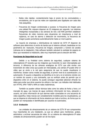 “Diseño de un sistema de televigilancia sobre IP para el edificio CRAI de la Escuela
Politécnica Superior de Gandia”
2013
22
- Redes más rápidas: constantemente baja el precio de los conmutadores y
enrutadores, por lo que las redes con capacidad para Gigabytes son cada días
más asequibles.
- Frecuencia de imagen condicionada a sucesos: la frecuencia de imagen para
una calidad PAL requiere disponer de 25 imágenes por segundo. Los sistemas
inteligentes incorporados a las cámaras de red y del NVR permiten establecer
frecuencias de video menores para situaciones sin importancia a nivel de
vigilancia, en caso de alarma o detección de movimiento, la frecuencia de
imagen puede aumentarse automáticamente hasta un nivel superior.
La mayoría de empresas y distribuidoras de material de CCTV IP disponen de
software para determinar el ancho de banda que el sistema utilizará, basándose en los
parámetros de: resolución, frecuencia de imagen, compresión y número de canales
(cámaras de la instalación). Este software también calculará la cantidad de espacio en
disco que necesitará la instalación, dato muy importante para la elección del NVR.
Funciones de Seguridad en la red
Debido a su finalidad como sistema de seguridad, cualquier sistema de
videovigilancia IP necesita que las imágenes que transmite no sean interceptadas por
terceros. A diferencia de las cámaras analógicas de CCTV que sólo envían una
transmisión de video única que puede ser interceptada, una cámara IP puede cifrar el
vídeo que se envía a la red para asegurarse de que no pueda visualizarse ni
interferirse. Existen varios niveles de seguridad, el primer nivel es la autenticación y la
autorización. El usuario o dispositivo se identifica en la red y en el extremo remoto con
un nombre de usuario y una contraseña, que se verifican antes de permitir que el
dispositivo entre en el sistema. Se puede conseguir seguridad adicional cifrando los
datos para evitar que otros usuarios los utilicen o los lean. Los métodos más habituales
son HTTPS, VPN Y WEP o WPA en redes inalámbricas.
También se pueden utilizar técnicas tales como los sellos de fecha y hora y el
marcado de agua. Las marcas de agua contienen información de hora, ubicación y
usuario, así como información de que alarmas están conectadas en una secuencia de
video específica. Estas marcas son completamente invisibles para los visualizadores, ya
que se dispersa la información de forma aleatoria por todo el archivo, de forma que no
pueden ser manipuladas ni identificadas por usuarios no autorizados.
2.3.3 Grabación
Las unidades de almacenamiento de un sistema de CCTV IP son componentes
muy importantes de una instalación, ya que se utilizan para monitorizar, grabar,
administrar y archivar secuencias de video. En un sistema de videovigilancia IP estas
unidades de almacenamiento pueden ser de tres tipos:
 